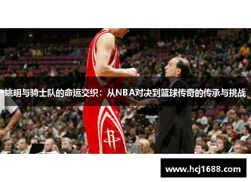 姚明与骑士队的命运交织：从NBA对决到篮球传奇的传承与挑战